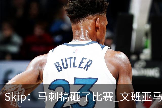 Skip：马刺搞砸了比赛 文班亚马就像詹姆斯一样没有关键基因